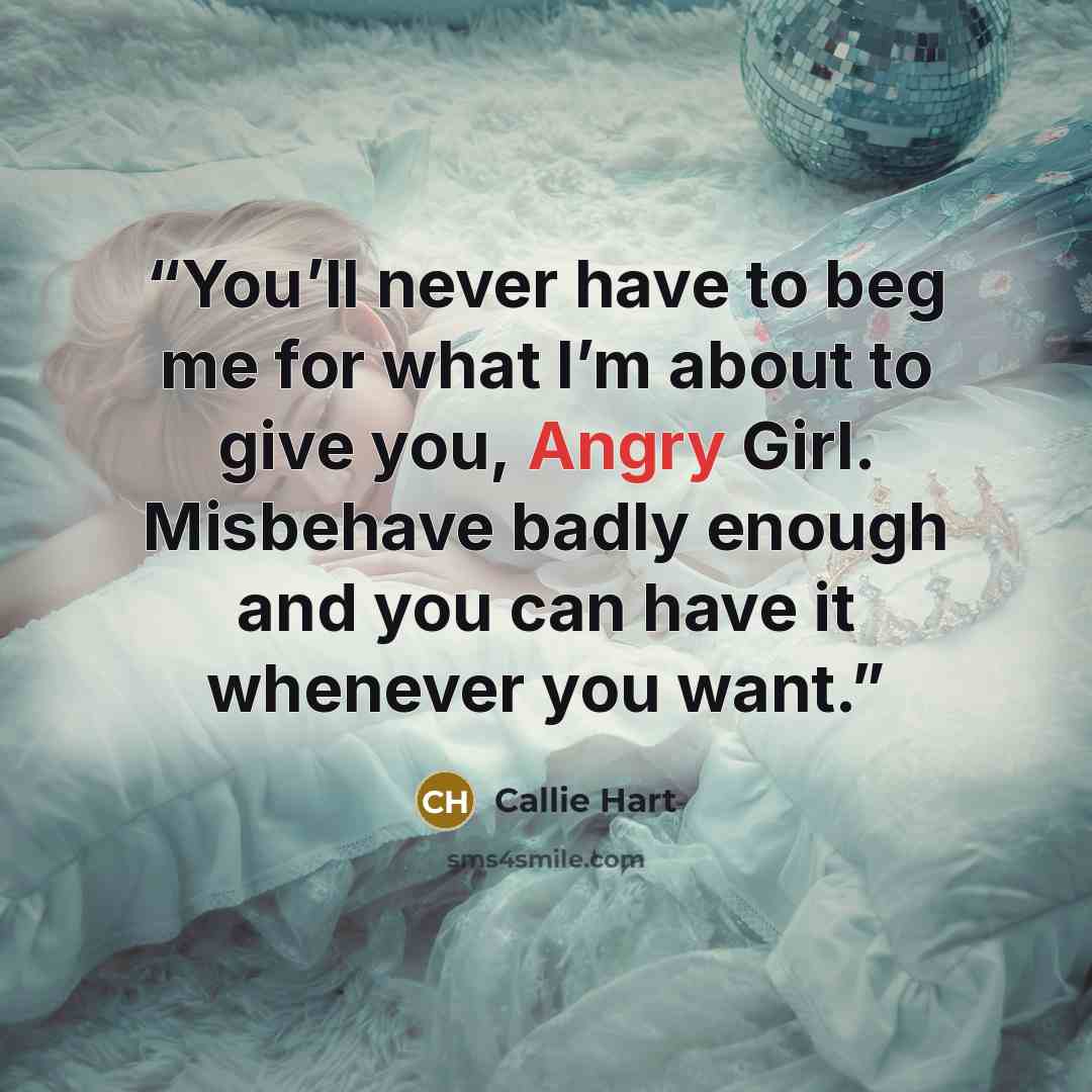 “You’ll never have to beg me for what I’m about to give you, Angry Girl. Misbehave badly enough and you can have it whenever you want.” quote by Callie Hart