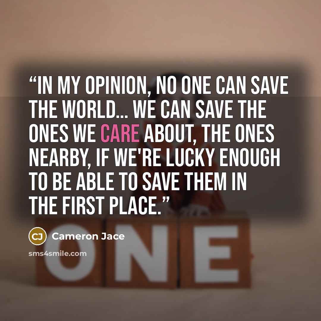 “In my opinion, no one can save the world… we can save the ones we care about, the ones nearby, if we're lucky enough to be able to save them in the first place.” quote by Cameron Jace