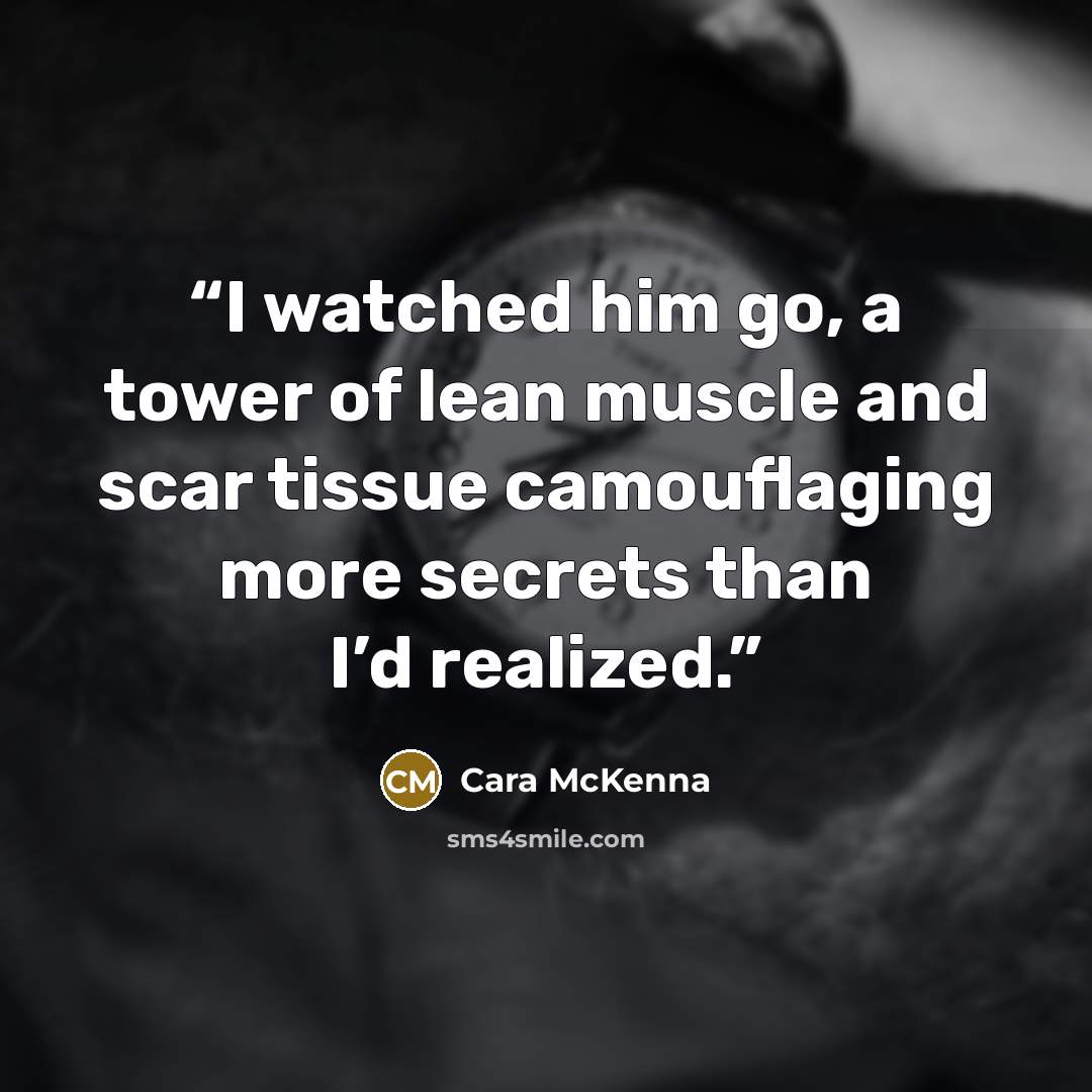 “I watched him go, a tower of lean muscle and scar tissue camouflaging more secrets than I’d realized.” quote by Cara McKenna