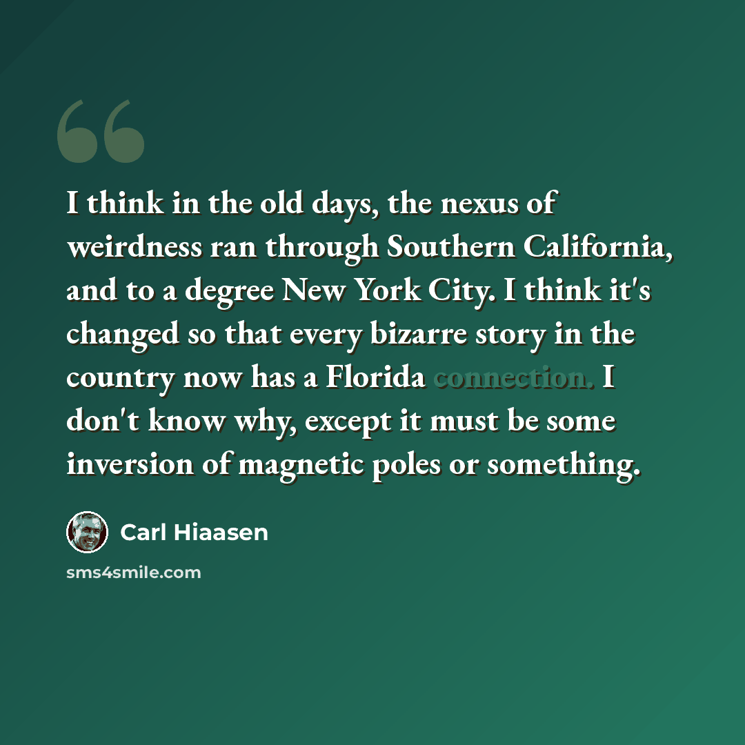 “I think in the old days, the nexus of weirdness ran through Southern California, and to a degree New York City. I think it's changed so that every bizarre story in the country now has a Florida connection. I don't know why, except it must be some inversion of magnetic poles or something.” quote by Carl Hiaasen