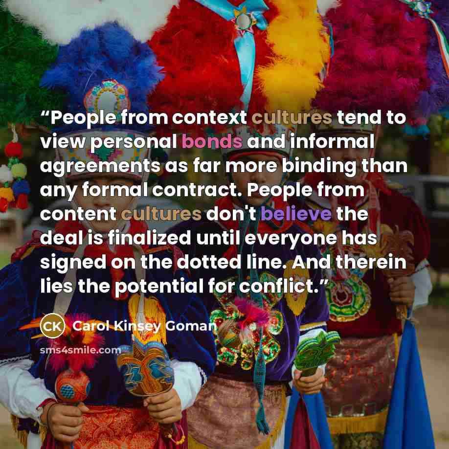 “People from context cultures tend to view personal bonds and informal agreements as far more binding than any formal contract. People from content cultures don't believe the deal is finalized until everyone has signed on the dotted line. And therein lies the potential for conflict.” quote by Carol Kinsey Goman