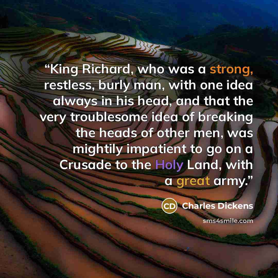 “King Richard, who was a strong, restless, burly man, with one idea always in his head, and that the very troublesome idea of breaking the heads of other men, was mightily impatient to go on a Crusade to the Holy Land, with a great army.” quote by Charles Dickens