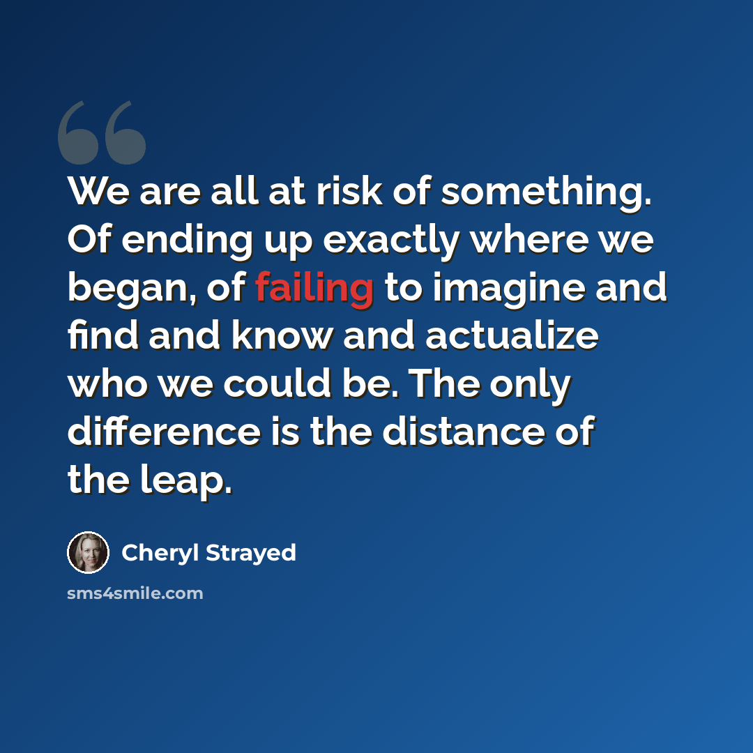 “We are all at risk of something. Of ending up exactly where we began, of failing to imagine and find and know and actualize who we could be. The only difference is the distance of the leap.” quote by Cheryl Strayed