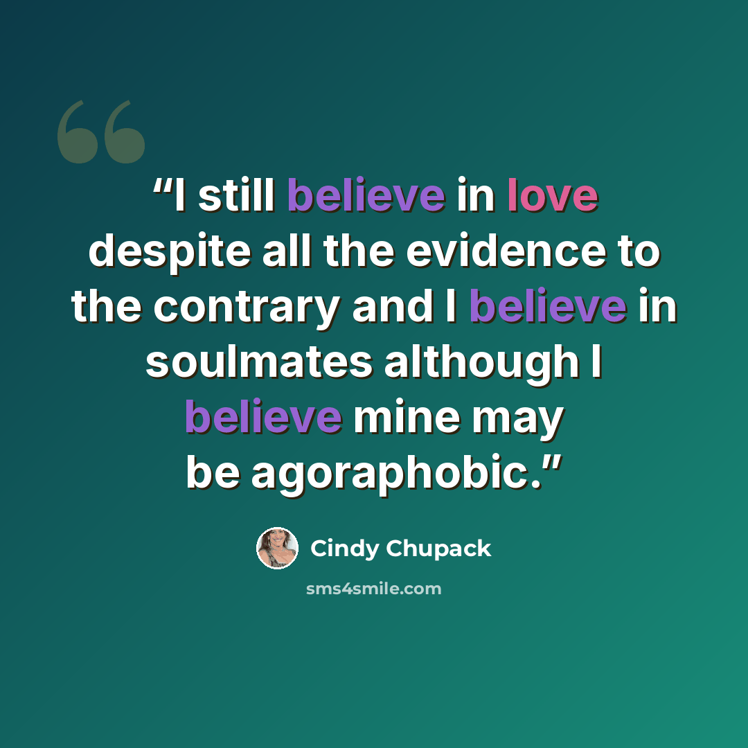 “I still believe in love despite all the evidence to the contrary and I believe in soulmates although I believe mine may be agoraphobic.” quote by Cindy Chupack