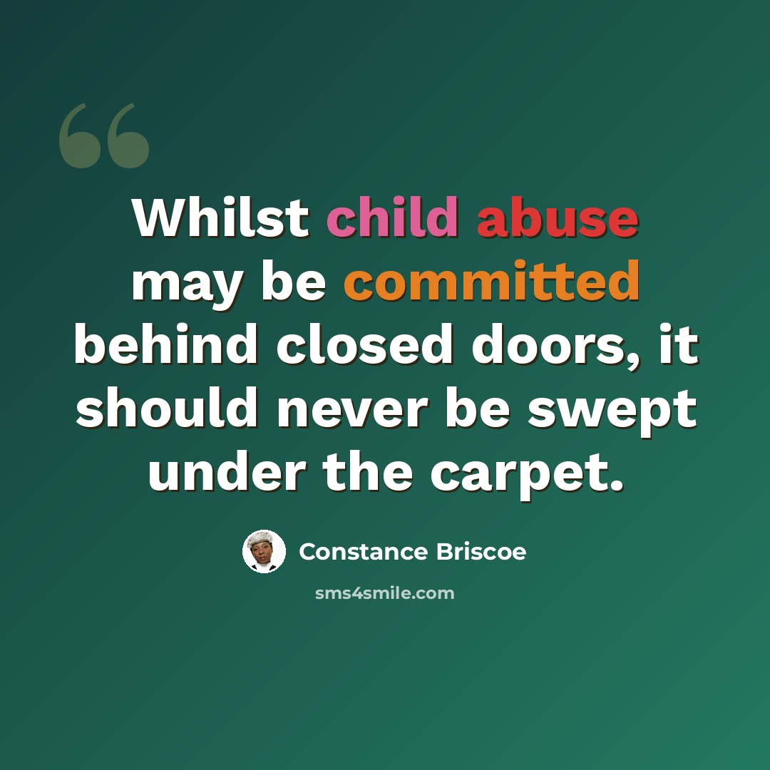 “Whilst child abuse may be committed behind closed doors, it should never be swept under the carpet.” quote by Constance Briscoe