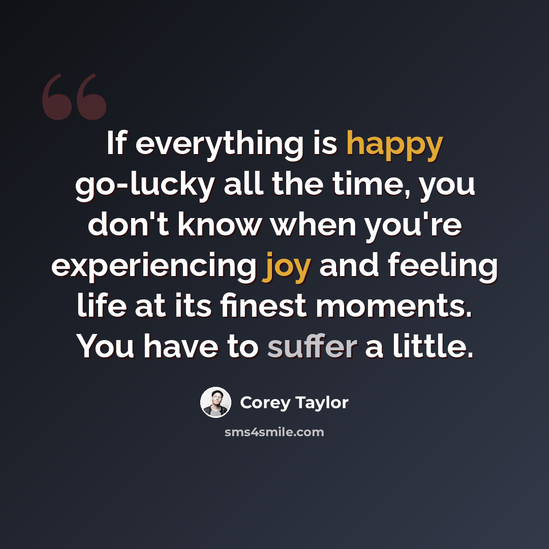 “If everything is happy go-lucky all the time, you don't know when you're experiencing joy and feeling life at its finest moments. You have to suffer a little.” quote by Corey Taylor