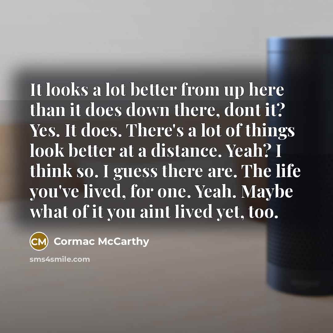 “It looks a lot better from up here than it does down there, dont it? Yes. It does. There's a lot of things look better at a distance. Yeah? I think so. I guess there are. The life you've lived, for one. Yeah. Maybe what of it you aint lived yet, too.” quote by Cormac McCarthy