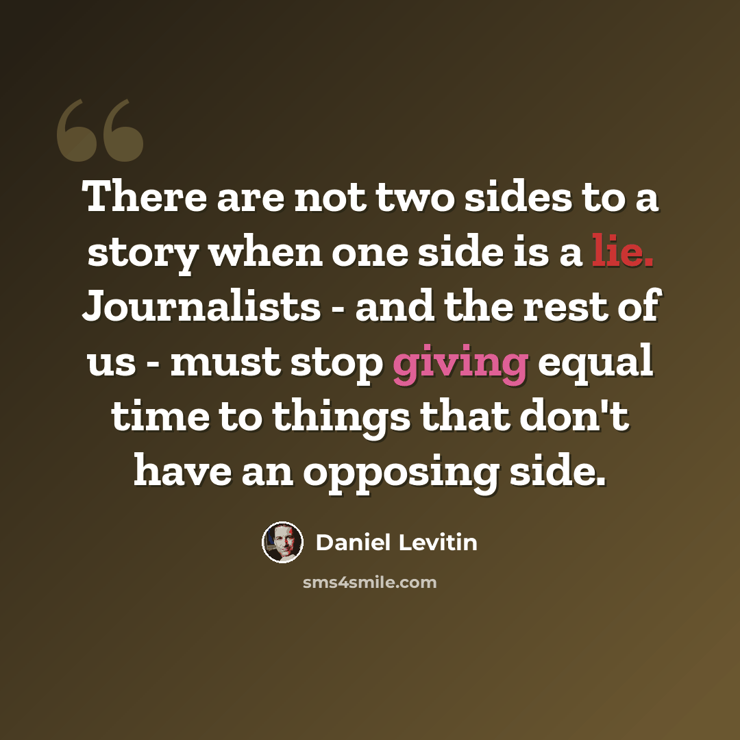 “There are not two sides to a story when one side is a lie. Journalists - and the rest of us - must stop giving equal time to things that don't have an opposing side.” quote by Daniel Levitin