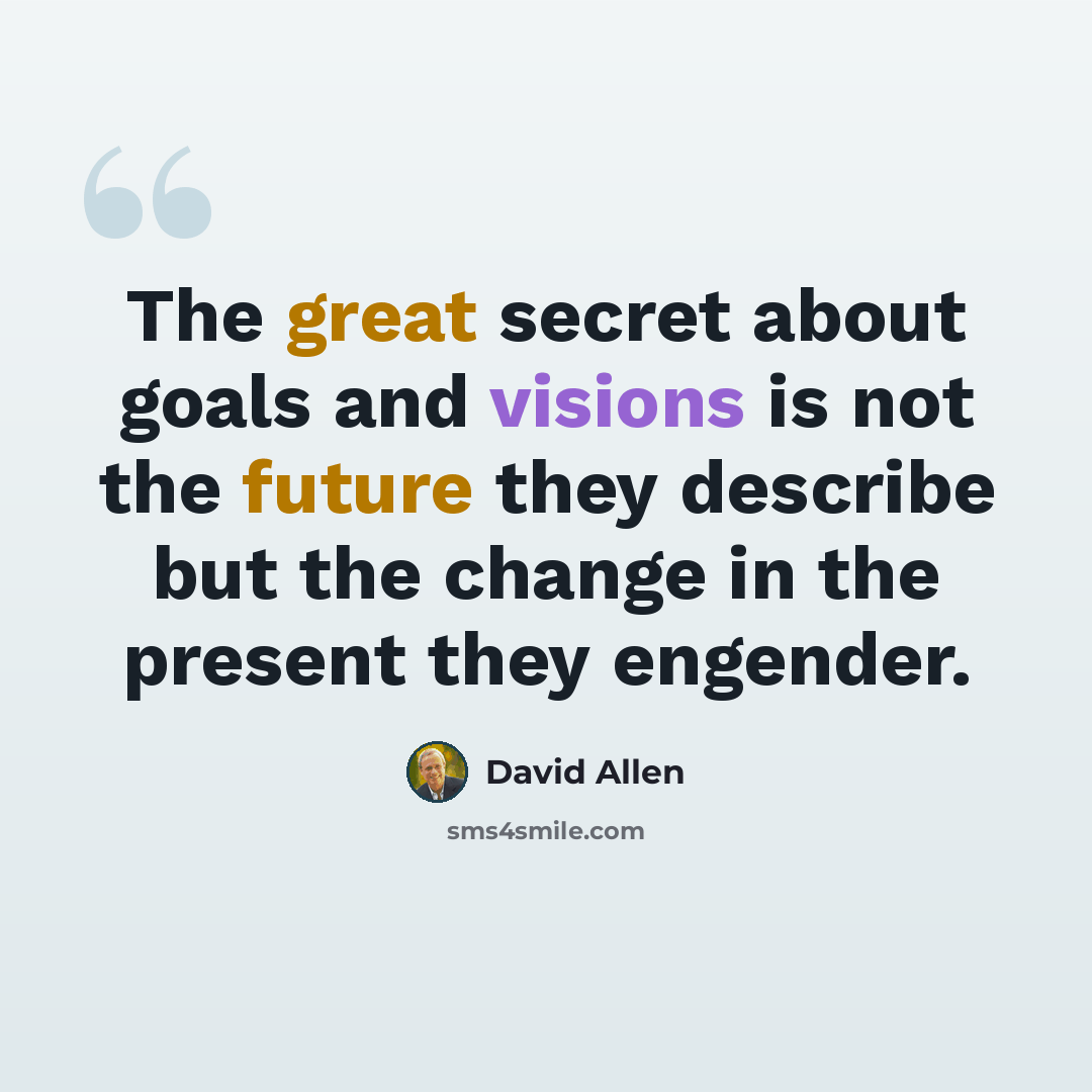 “The great secret about goals and visions is not the future they describe but the change in the present they engender.” quote by David Allen