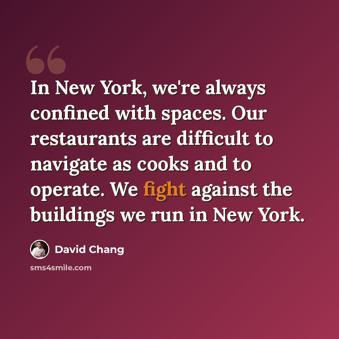 “In New York, we're always confined with spaces. Our restaurants are difficult to navigate as cooks and to operate. We fight against the buildings we run in New York.” quote by David Chang