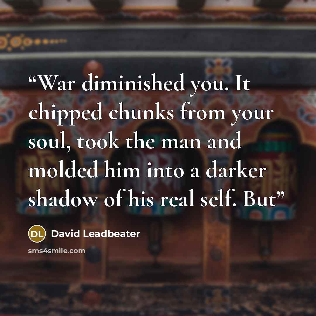 “War diminished you. It chipped chunks from your soul, took the man and molded him into a darker shadow of his real self. But” quote by David Leadbeater