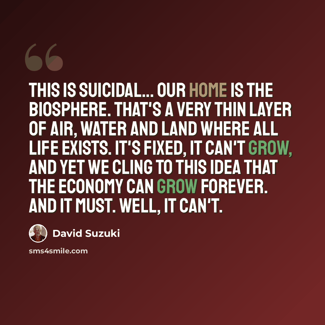 “This is suicidal... our home is the biosphere. That's a very thin layer of air, water and land where all life exists. It's fixed, it can't grow, and yet we cling to this idea that the economy can grow forever. And it must. Well, it can't.” quote by David Suzuki