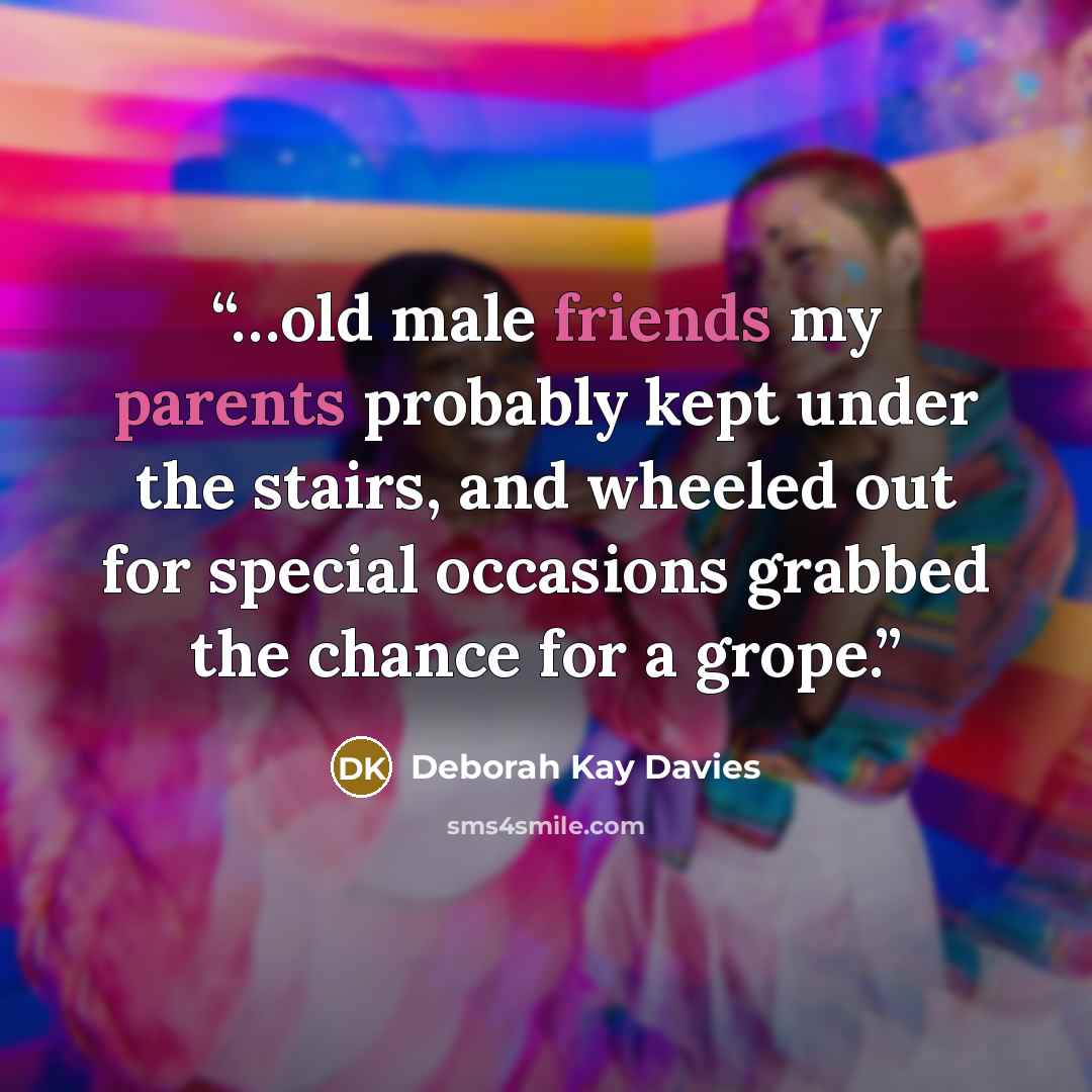 “…old male friends my parents probably kept under the stairs, and wheeled out for special occasions grabbed the chance for a grope.” quote by Deborah Kay Davies