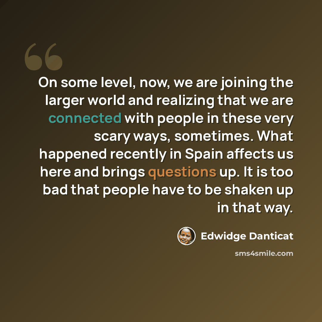 “On some level, now, we are joining the larger world and realizing that we are connected with people in these very scary ways, sometimes. What happened recently in Spain affects us here and brings questions up. It is too bad that people have to be shaken up in that way.” quote by Edwidge Danticat