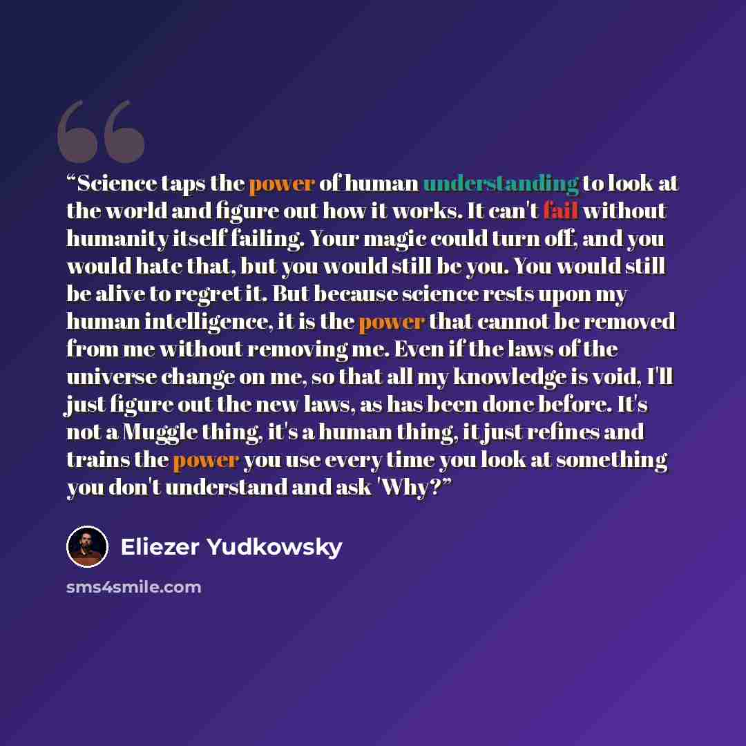“Science taps the power of human understanding to look at the world and figure out how it works. It can't fail without humanity itself failing. Your magic could turn off, and you would hate that, but you would still be you. You would still be alive to regret it. But because science rests upon my…” quote by Eliezer Yudkowsky