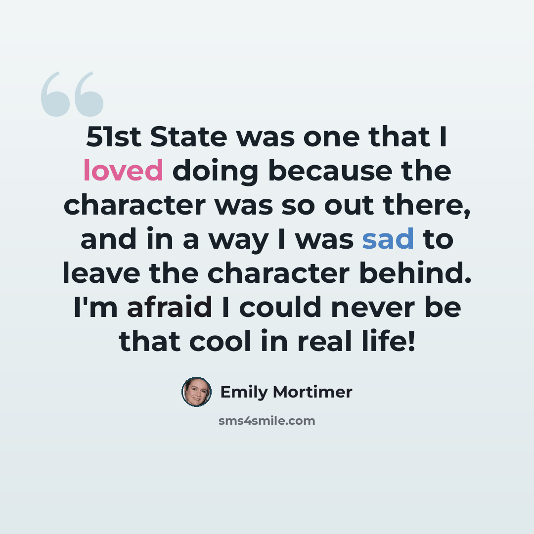 “51st State was one that I loved doing because the character was so out there, and in a way I was sad to leave the character behind. I'm afraid I could never be that cool in real life!” quote by Emily Mortimer