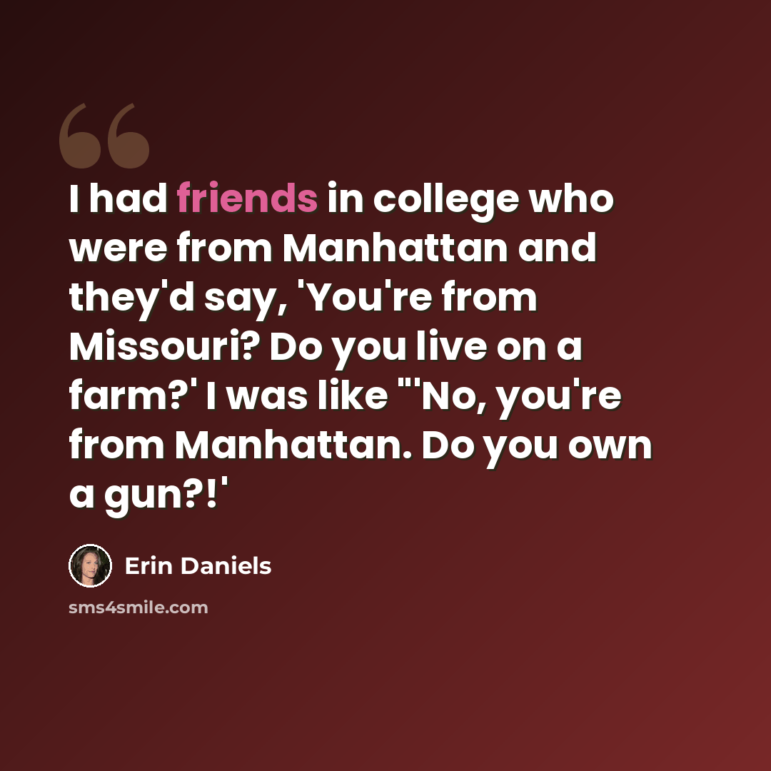“I had friends in college who were from Manhattan and they'd say, 'You're from Missouri? Do you live on a farm?' I was like "'No, you're from Manhattan. Do you own a gun?!'” quote by Erin Daniels