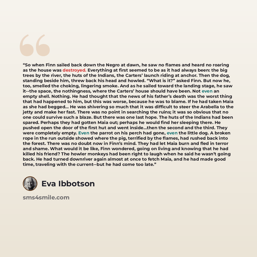 “So when Finn sailed back down the Negro at dawn, he saw no flames and heard no roaring as the house was destroyed. Everything at first seemed to be as it had always been: the big trees by the river, the huts of the Indians, the Carters’ launch riding at anchor. Then the dog, standing beside him…” quote by Eva Ibbotson