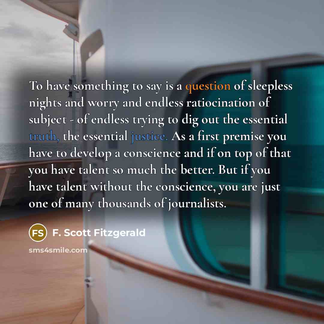 “To have something to say is a question of sleepless nights and worry and endless ratiocination of subject - of endless trying to dig out the essential truth, the essential justice. As a first premise you have to develop a conscience and if on top of that you have talent so much the better. But if…” quote by F. Scott Fitzgerald
