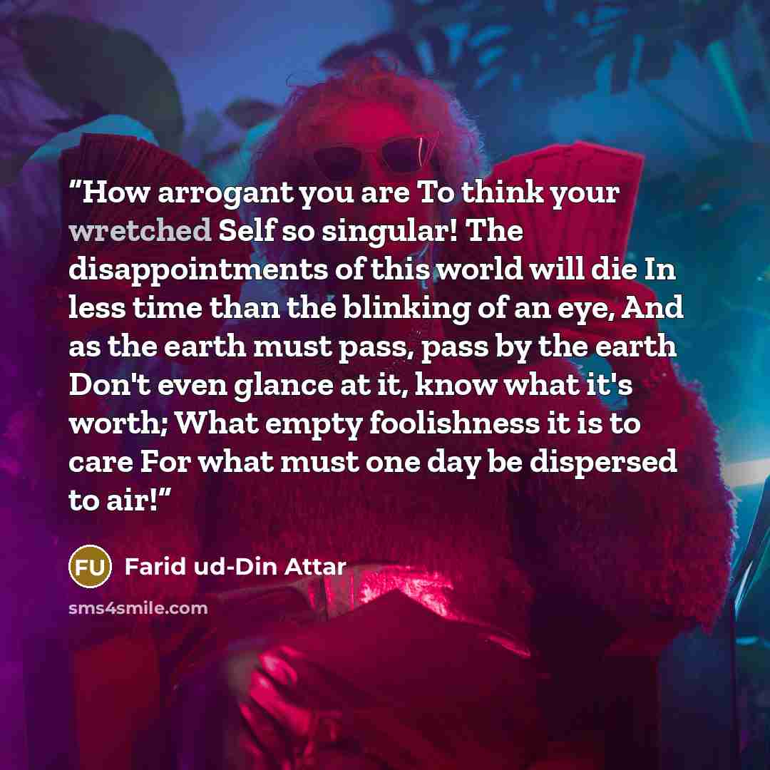 “How arrogant you are To think your wretched Self so singular! The disappointments of this world will die In less time than the blinking of an eye, And as the earth must pass, pass by the earth Don't even glance at it, know what it's worth; What empty foolishness it is to care For what must one day…” quote by Farid ud-Din Attar