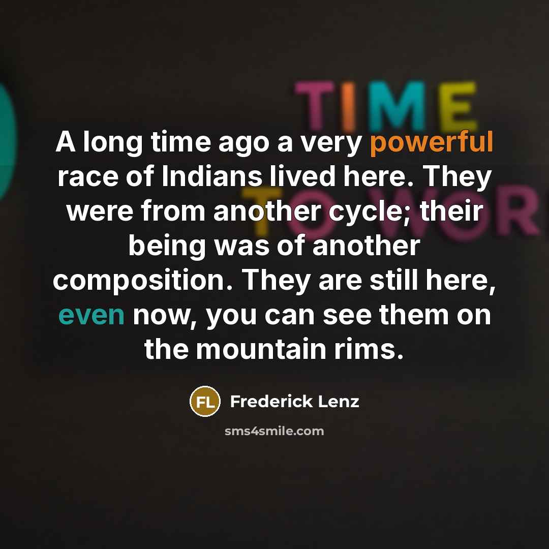 “A long time ago a very powerful race of Indians lived here. They were from another cycle; their being was of another composition. They are still here, even now, you can see them on the mountain rims.” quote by Frederick Lenz