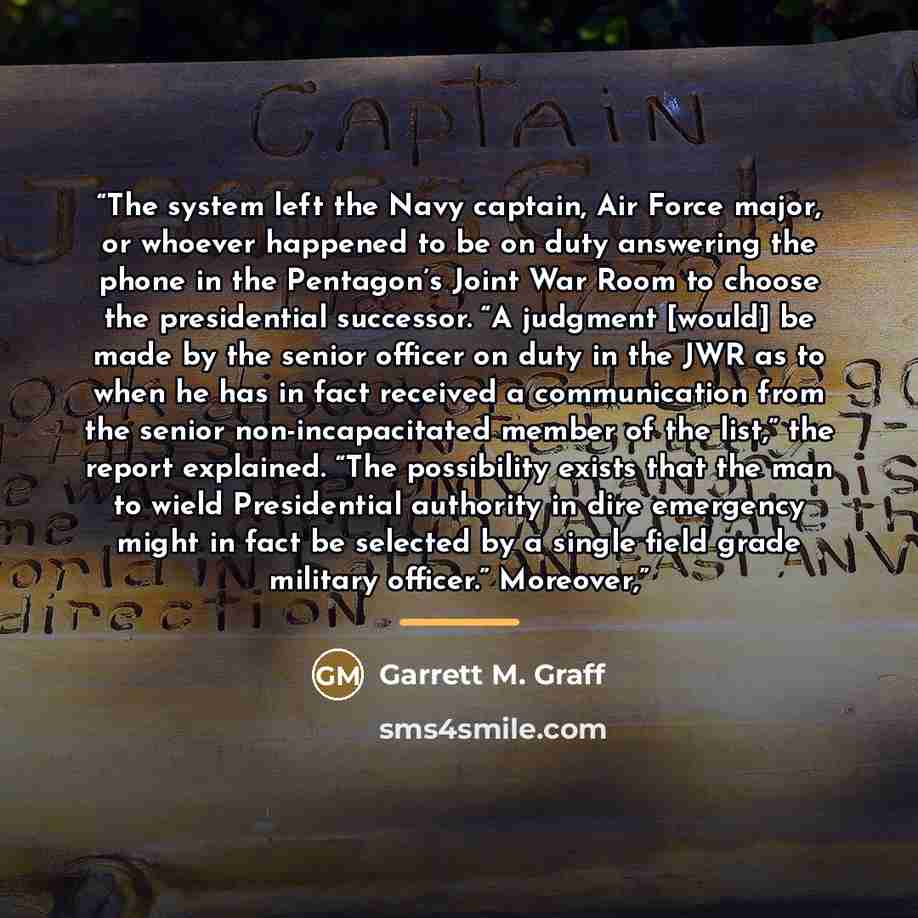 “The system left the Navy captain, Air Force major, or whoever happened to be on duty answering the phone in the Pentagon’s Joint War Room to choose the presidential successor. “A judgment [would] be made by the senior officer on duty in the JWR as to when he has in fact received a communication…” quote by Garrett M. Graff
