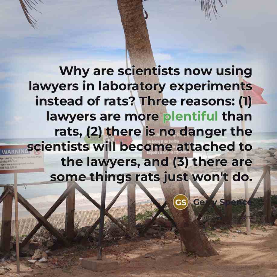 “Why are scientists now using lawyers in laboratory experiments instead of rats? Three reasons: (1) lawyers are more plentiful than rats, (2) there is no danger the scientists will become attached to the lawyers, and (3) there are some things rats just won't do.” quote by Gerry Spence