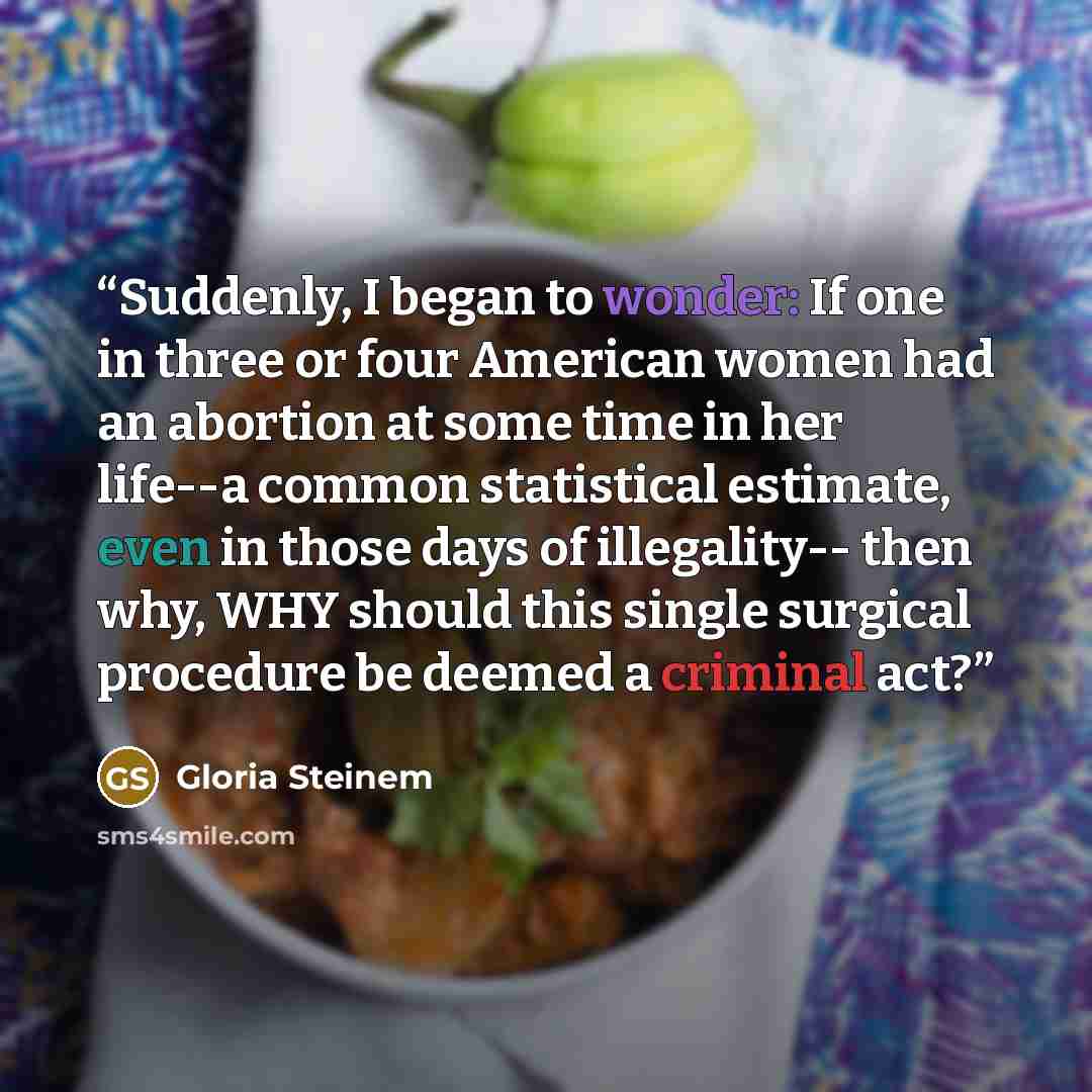 “Suddenly, I began to wonder: If one in three or four American women had an abortion at some time in her life--a common statistical estimate, even in those days of illegality-- then why, WHY should this single surgical procedure be deemed a criminal act?” quote by Gloria Steinem
