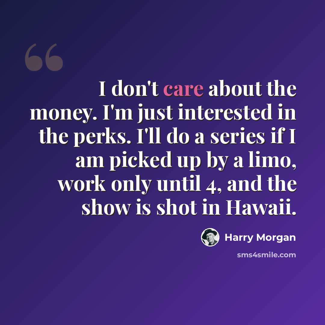 “I don't care about the money. I'm just interested in the perks. I'll do a series if I am picked up by a limo, work only until 4, and the show is shot in Hawaii.” quote by Harry Morgan