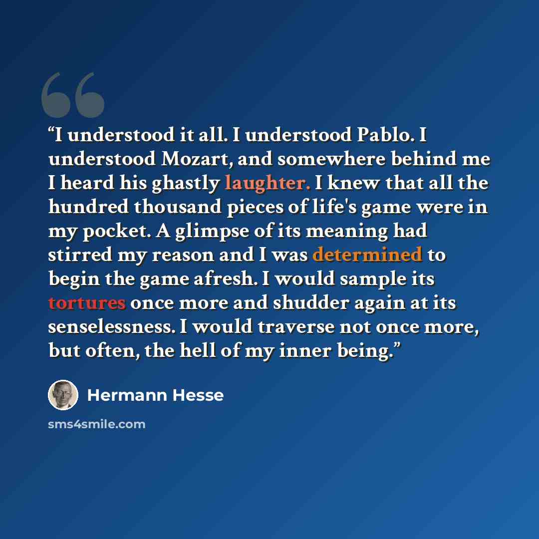 “I understood it all. I understood Pablo. I understood Mozart, and somewhere behind me I heard his ghastly laughter. I knew that all the hundred thousand pieces of life's game were in my pocket. A glimpse of its meaning had stirred my reason and I was determined to begin the game afresh. I would…” quote by Hermann Hesse