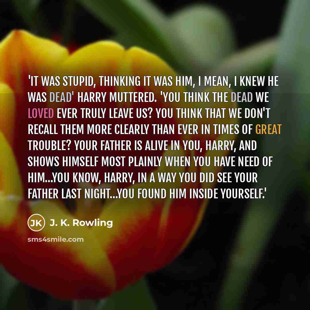 “'It was stupid, thinking it was him, I mean, I knew he was dead' Harry muttered. 'You think the dead we loved ever truly leave us? You think that we don't recall them more clearly than ever in times of great trouble? Your father is alive in you, Harry, and shows himself most plainly when you have…” quote by J. K. Rowling