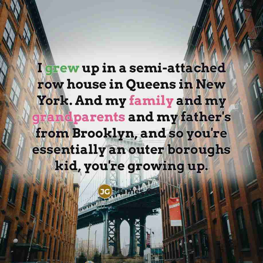 “I grew up in a semi-attached row house in Queens in New York. And my family and my grandparents and my father's from Brooklyn, and so you're essentially an outer boroughs kid, you're growing up.” quote by James Gray