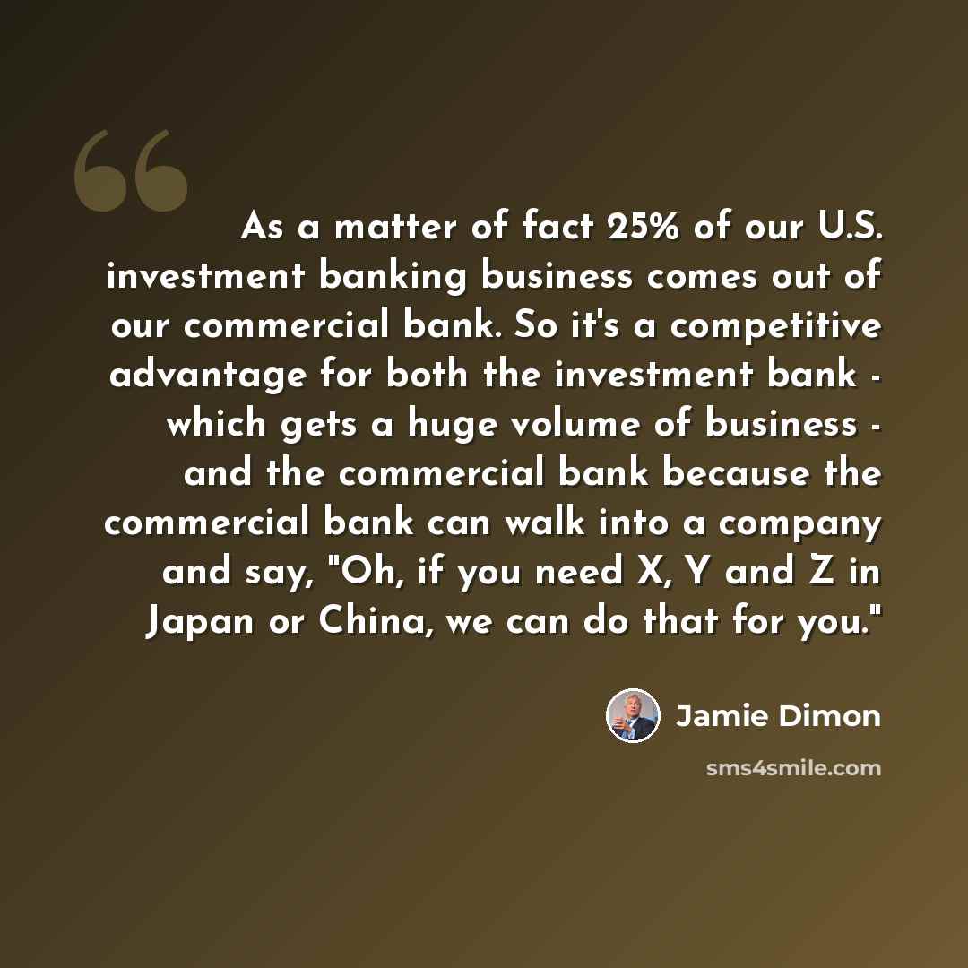 “As a matter of fact 25% of our U.S. investment banking business comes out of our commercial bank. So it's a competitive advantage for both the investment bank - which gets a huge volume of business - and the commercial bank because the commercial bank can walk into a company and say, "Oh, if you…” quote by Jamie Dimon