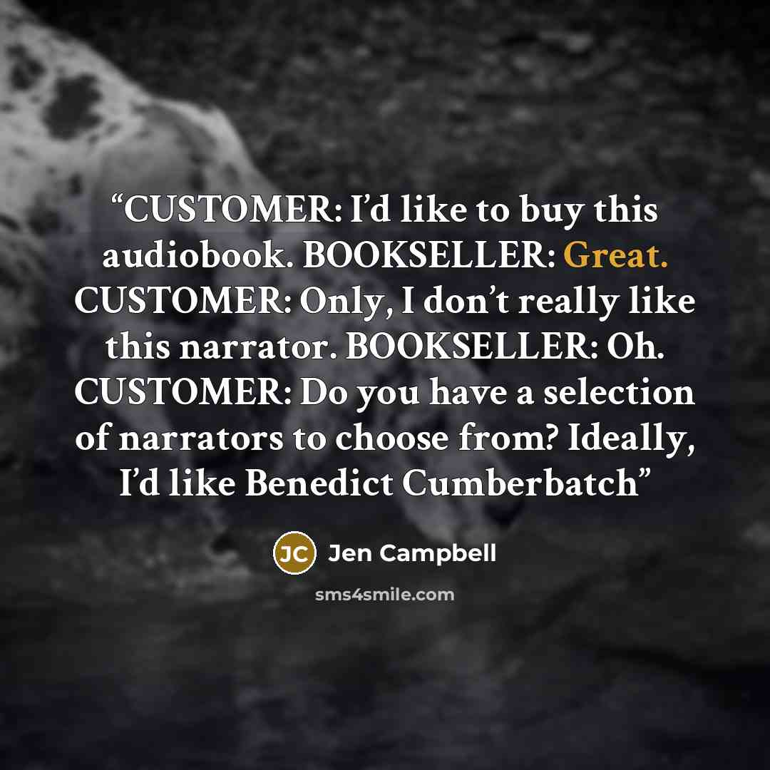 “CUSTOMER: I’d like to buy this audiobook. BOOKSELLER: Great. CUSTOMER: Only, I don’t really like this narrator. BOOKSELLER: Oh. CUSTOMER: Do you have a selection of narrators to choose from? Ideally, I’d like Benedict Cumberbatch” quote by Jen Campbell