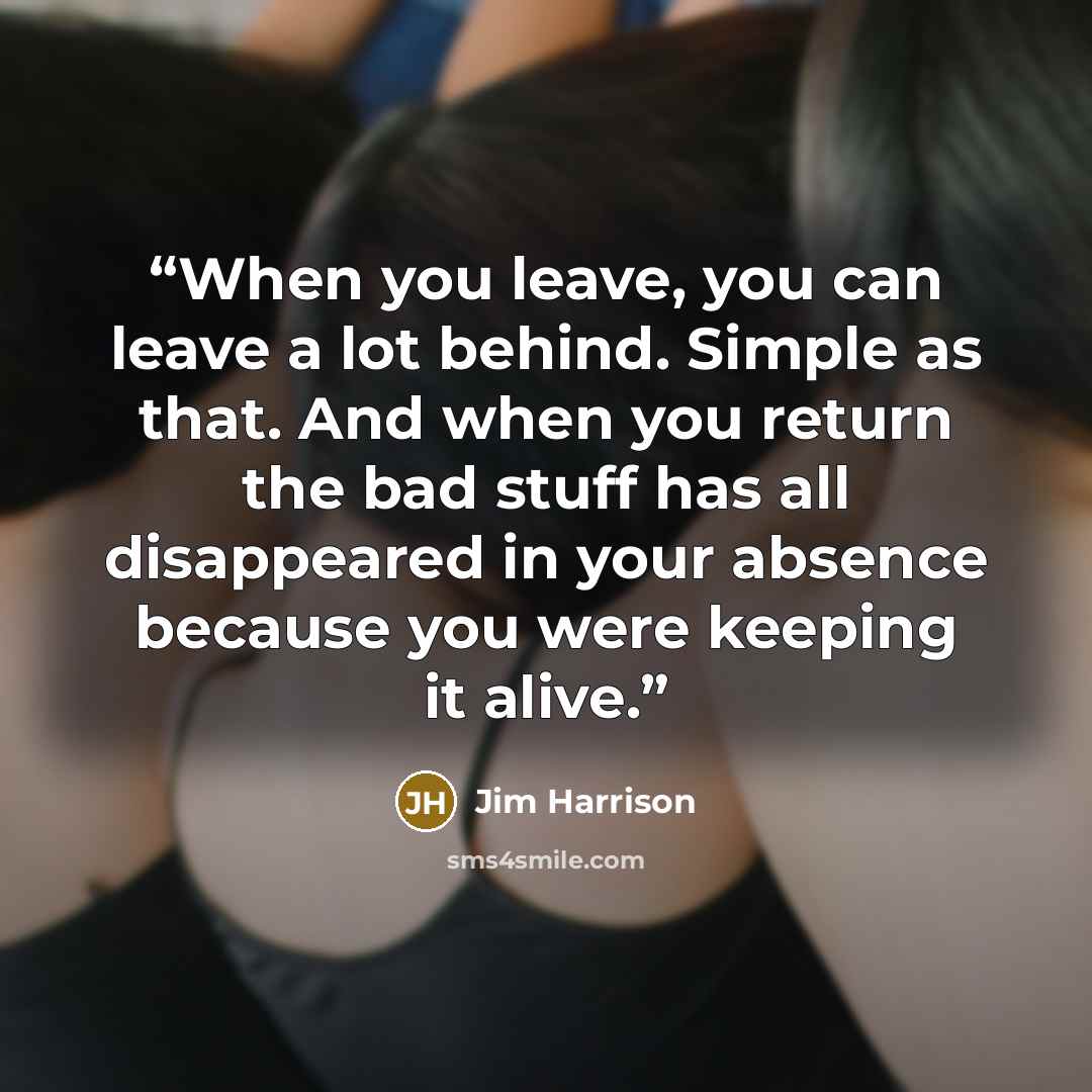 “When you leave, you can leave a lot behind. Simple as that. And when you return the bad stuff has all disappeared in your absence because you were keeping it alive.” quote by Jim Harrison