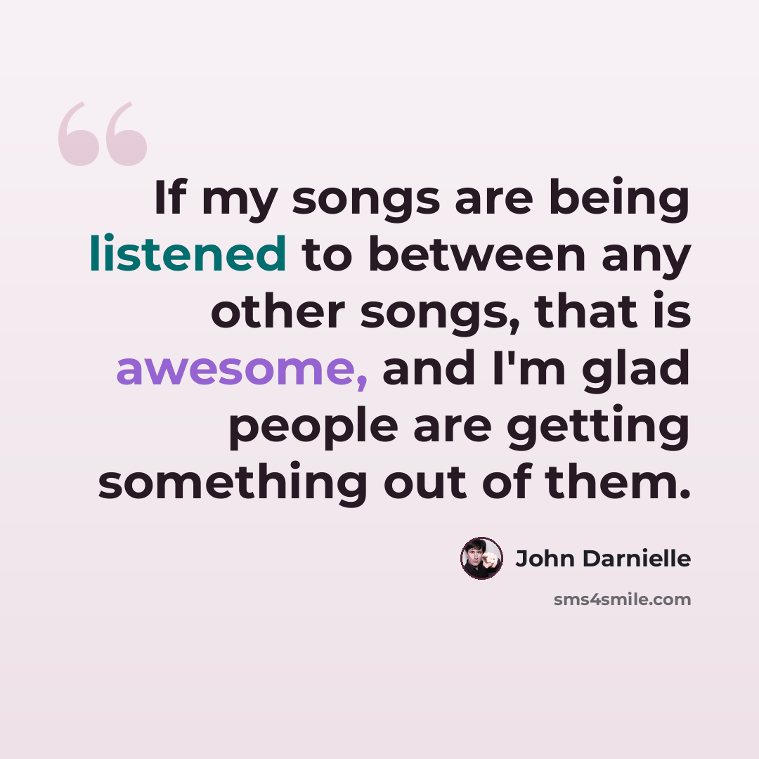 “If my songs are being listened to between any other songs, that is awesome, and I'm glad people are getting something out of them.” quote by John Darnielle