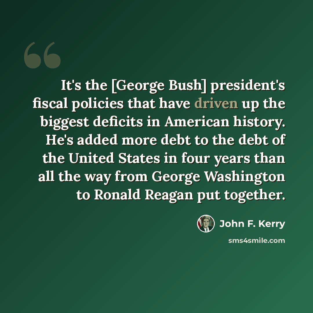 “It's the [George Bush] president's fiscal policies that have driven up the biggest deficits in American history. He's added more debt to the debt of the United States in four years than all the way from George Washington to Ronald Reagan put together.” quote by John F. Kerry