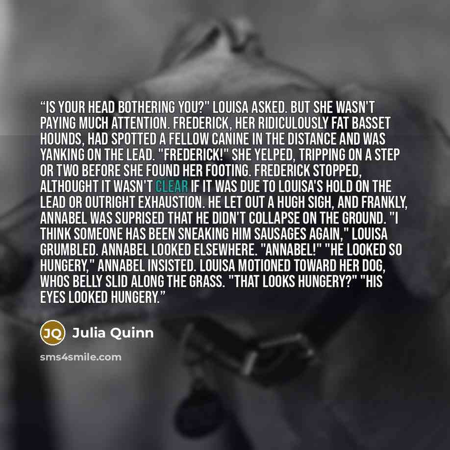 “Is your head bothering you?" Louisa asked. But she wasn't paying much attention. Frederick, her ridiculously fat basset hounds, had spotted a fellow canine in the distance and was yanking on the lead. "Frederick!" she yelped, tripping on a step or two before she found her footing. Frederick…” quote by Julia Quinn