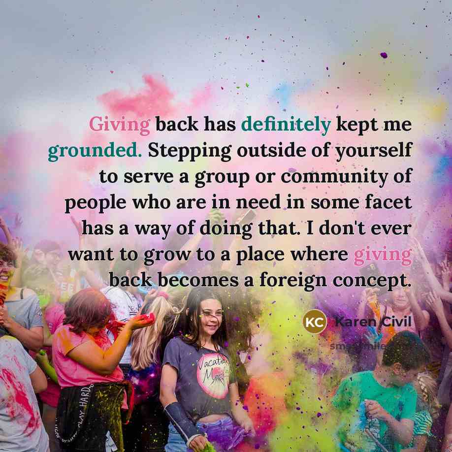 “Giving back has definitely kept me grounded. Stepping outside of yourself to serve a group or community of people who are in need in some facet has a way of doing that. I don't ever want to grow to a place where giving back becomes a foreign concept.” quote by Karen Civil