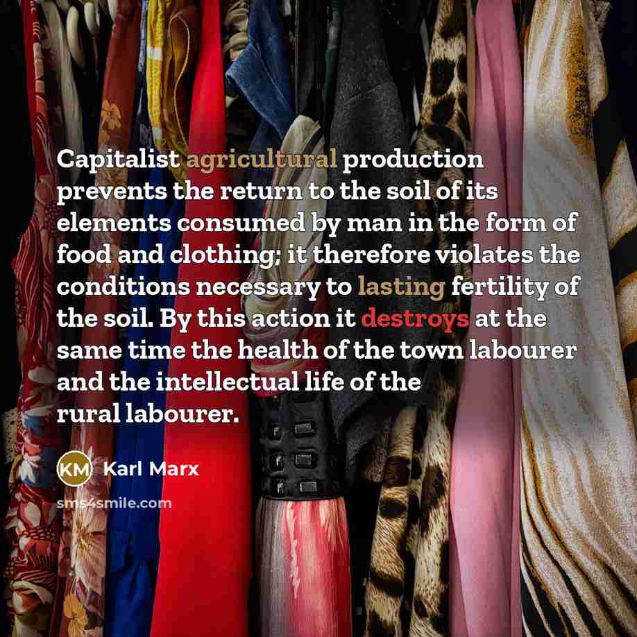 “Capitalist agricultural production prevents the return to the soil of its elements consumed by man in the form of food and clothing; it therefore violates the conditions necessary to lasting fertility of the soil. By this action it destroys at the same time the health of the town labourer and the…” quote by Karl Marx