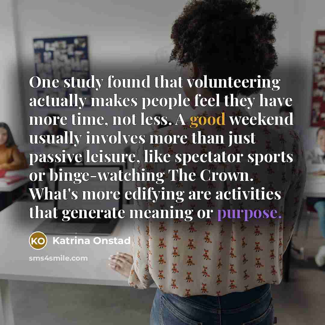 “One study found that volunteering actually makes people feel they have more time, not less. A good weekend usually involves more than just passive leisure, like spectator sports or binge-watching The Crown. What's more edifying are activities that generate meaning or purpose.” quote by Katrina Onstad