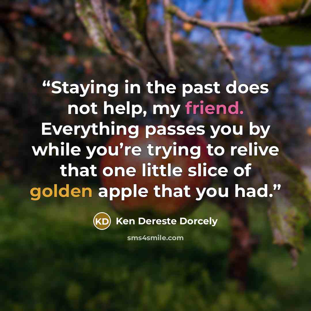 “Staying in the past does not help, my friend. Everything passes you by while you’re trying to relive that one little slice of golden apple that you had.” quote by Ken Dereste Dorcely