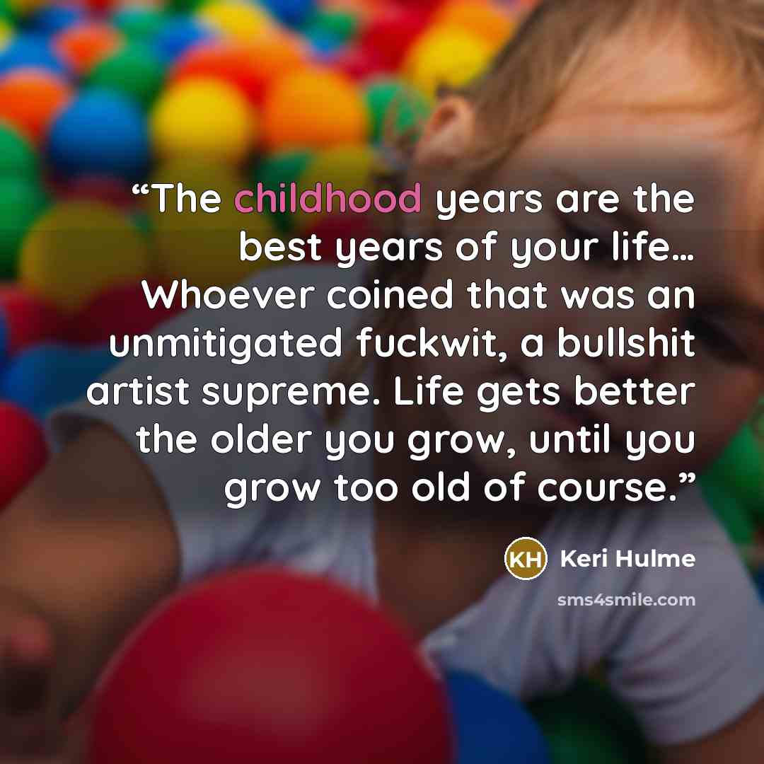 “The childhood years are the best years of your life… Whoever coined that was an unmitigated fuckwit, a bullshit artist supreme. Life gets better the older you grow, until you grow too old of course.” quote by Keri Hulme