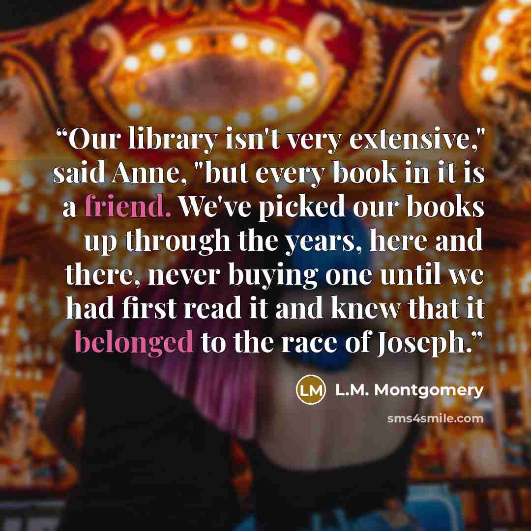 “Our library isn't very extensive," said Anne, "but every book in it is a friend. We've picked our books up through the years, here and there, never buying one until we had first read it and knew that it belonged to the race of Joseph.” quote by L.M. Montgomery