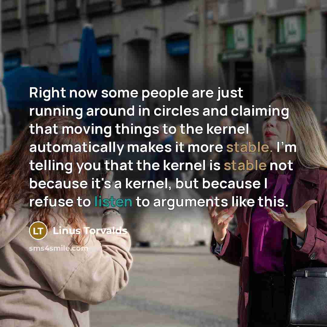 “Right now some people are just running around in circles and claiming that moving things to the kernel automatically makes it more stable. I'm telling you that the kernel is stable not because it's a kernel, but because I refuse to listen to arguments like this.” quote by Linus Torvalds