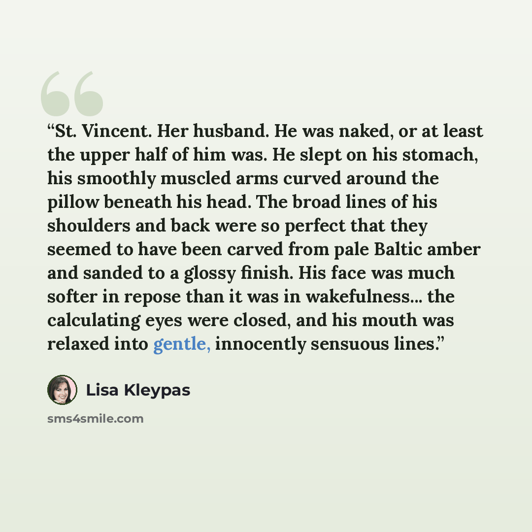 “St. Vincent. Her husband. He was naked, or at least the upper half of him was. He slept on his stomach, his smoothly muscled arms curved around the pillow beneath his head. The broad lines of his shoulders and back were so perfect that they seemed to have been carved from pale Baltic amber and…” quote by Lisa Kleypas