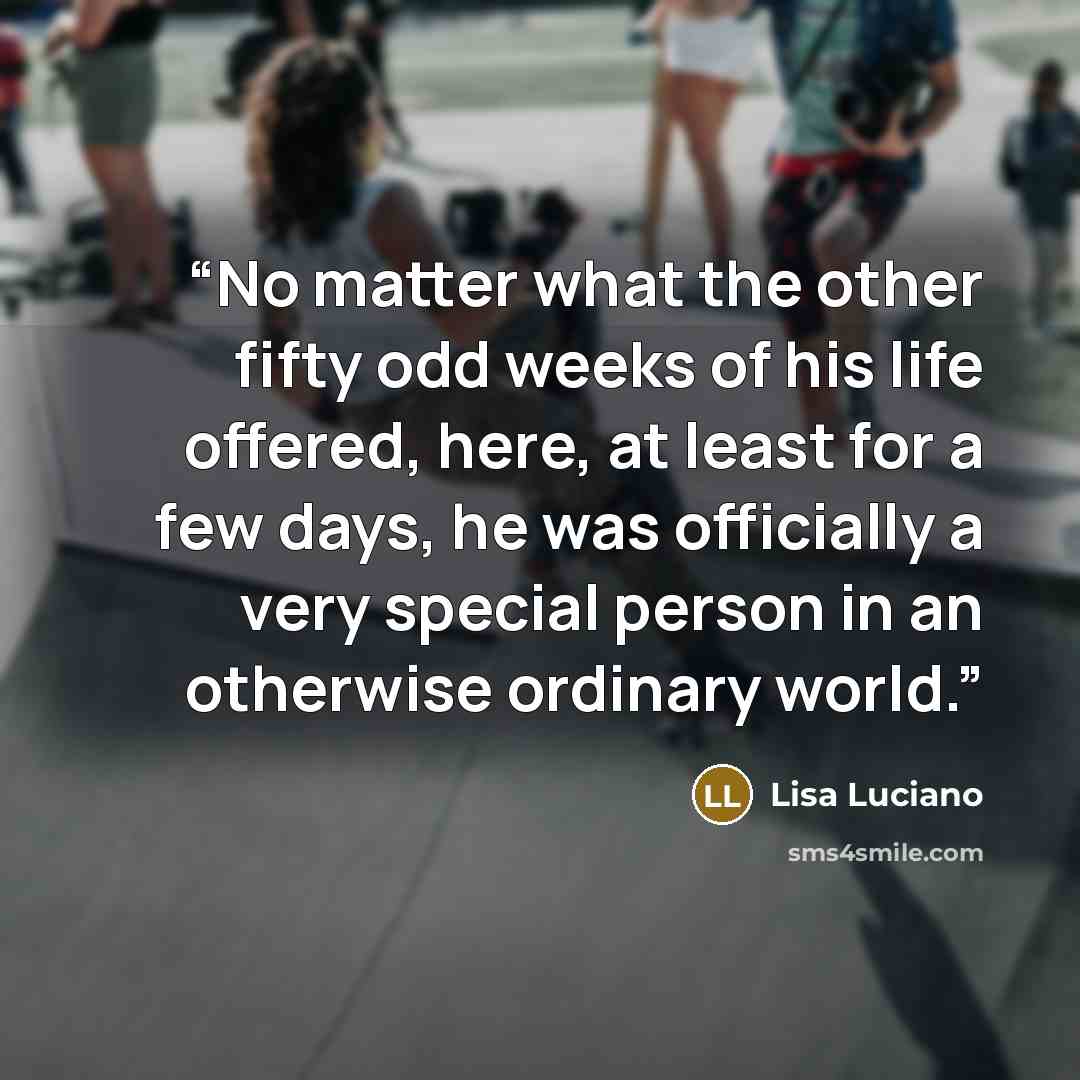“No matter what the other fifty odd weeks of his life offered, here, at least for a few days, he was officially a very special person in an otherwise ordinary world.” quote by Lisa Luciano