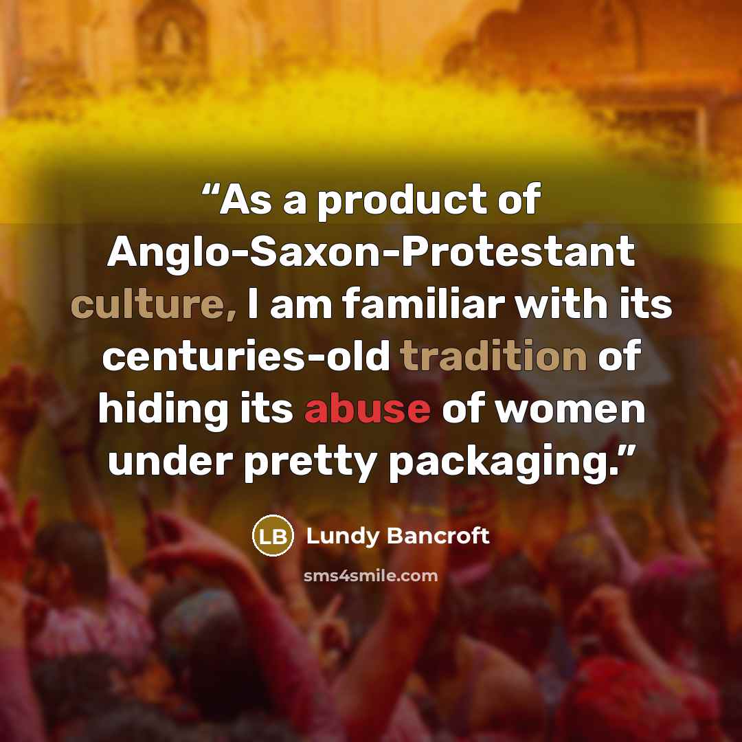 “As a product of Anglo-Saxon-Protestant culture, I am familiar with its centuries-old tradition of hiding its abuse of women under pretty packaging.” quote by Lundy Bancroft