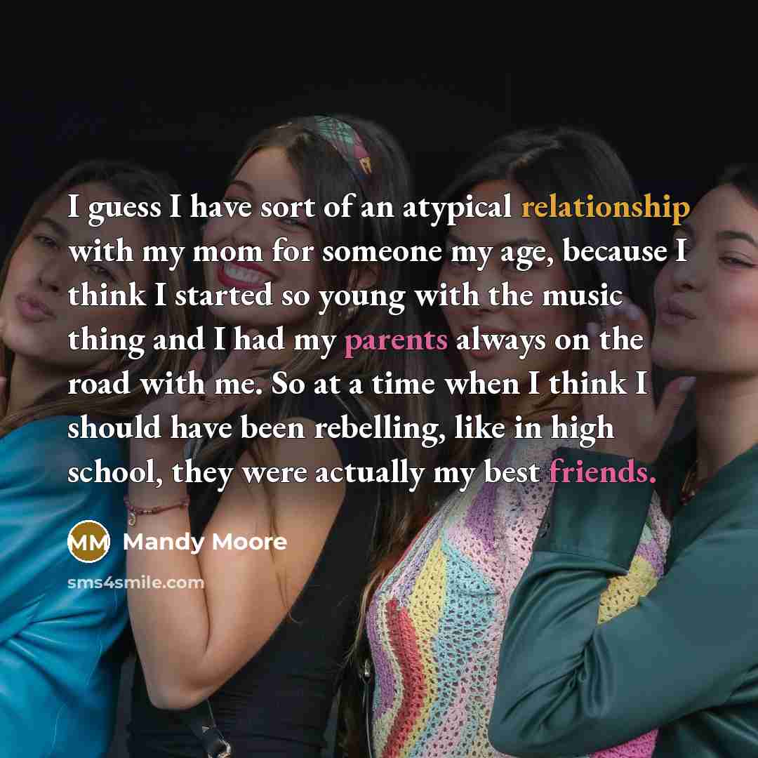 “I guess I have sort of an atypical relationship with my mom for someone my age, because I think I started so young with the music thing and I had my parents always on the road with me. So at a time when I think I should have been rebelling, like in high school, they were actually my best friends.” quote by Mandy Moore