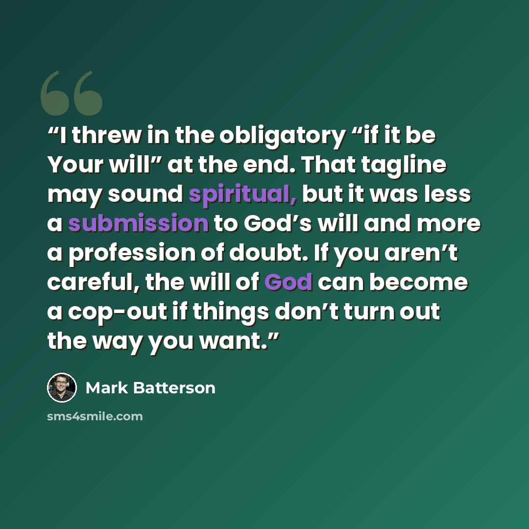 “I threw in the obligatory “if it be Your will” at the end. That tagline may sound spiritual, but it was less a submission to God’s will and more a profession of doubt. If you aren’t careful, the will of God can become a cop-out if things don’t turn out the way you want.” quote by Mark Batterson